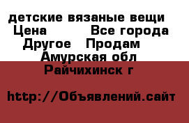 детские вязаные вещи › Цена ­ 500 - Все города Другое » Продам   . Амурская обл.,Райчихинск г.